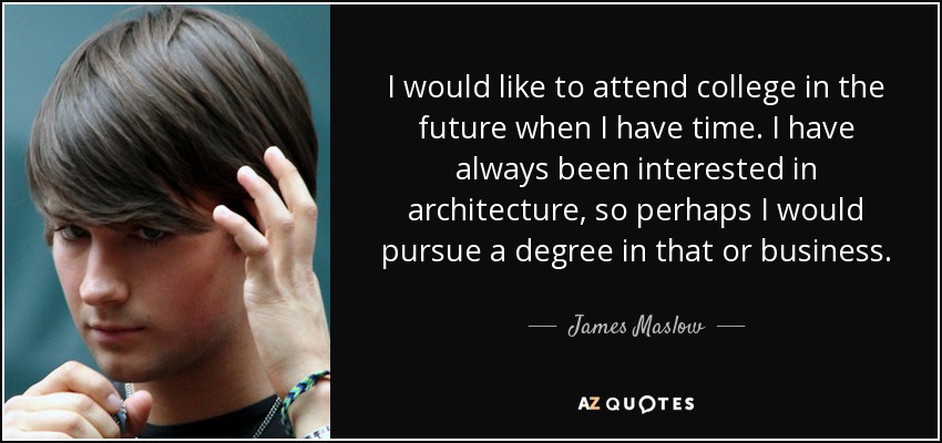 I would like to attend college in the future when I have time. I have always been interested in architecture, so perhaps I would pursue a degree in that or business. - James Maslow