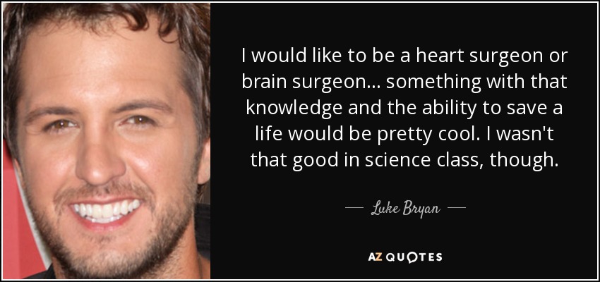 I would like to be a heart surgeon or brain surgeon... something with that knowledge and the ability to save a life would be pretty cool. I wasn't that good in science class, though. - Luke Bryan
