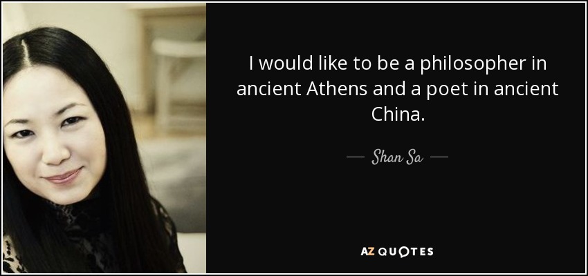 I would like to be a philosopher in ancient Athens and a poet in ancient China. - Shan Sa