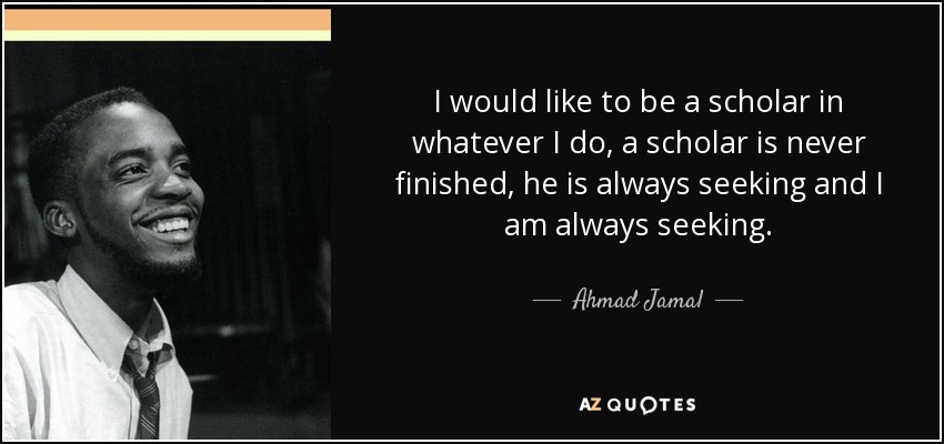 I would like to be a scholar in whatever I do, a scholar is never finished, he is always seeking and I am always seeking. - Ahmad Jamal
