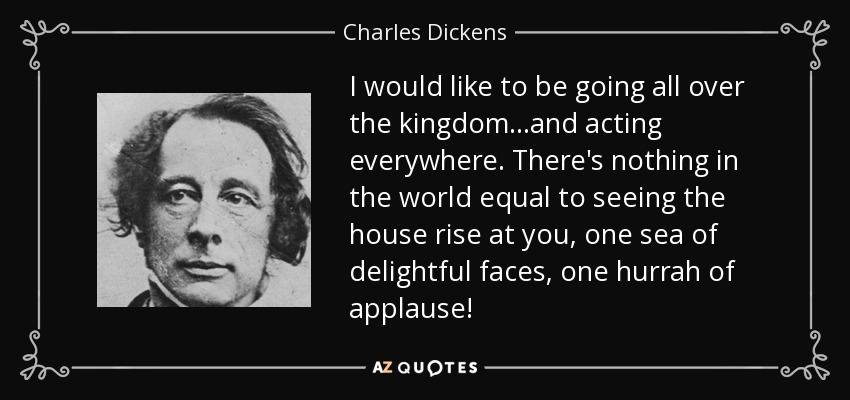 I would like to be going all over the kingdom...and acting everywhere. There's nothing in the world equal to seeing the house rise at you, one sea of delightful faces, one hurrah of applause! - Charles Dickens