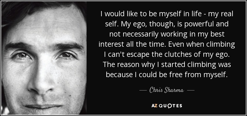 I would like to be myself in life - my real self. My ego, though, is powerful and not necessarily working in my best interest all the time. Even when climbing I can't escape the clutches of my ego. The reason why I started climbing was because I could be free from myself. - Chris Sharma