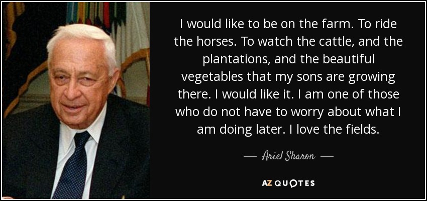 I would like to be on the farm. To ride the horses. To watch the cattle, and the plantations, and the beautiful vegetables that my sons are growing there. I would like it. I am one of those who do not have to worry about what I am doing later. I love the fields. - Ariel Sharon