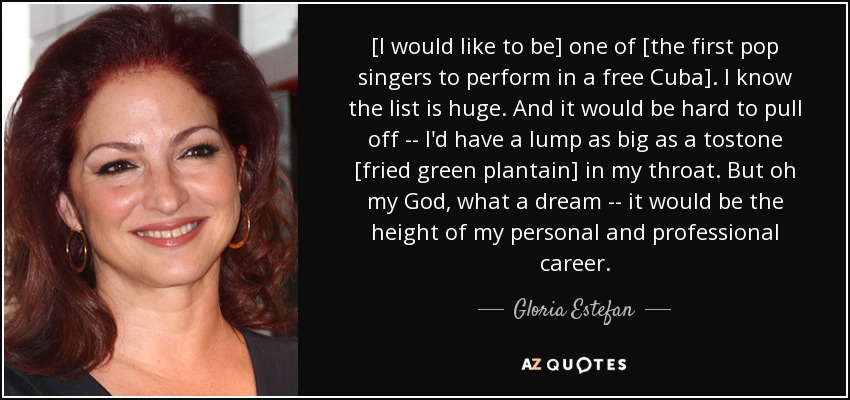 [I would like to be] one of [the first pop singers to perform in a free Cuba]. I know the list is huge. And it would be hard to pull off -- I'd have a lump as big as a tostone [fried green plantain] in my throat. But oh my God, what a dream -- it would be the height of my personal and professional career. - Gloria Estefan