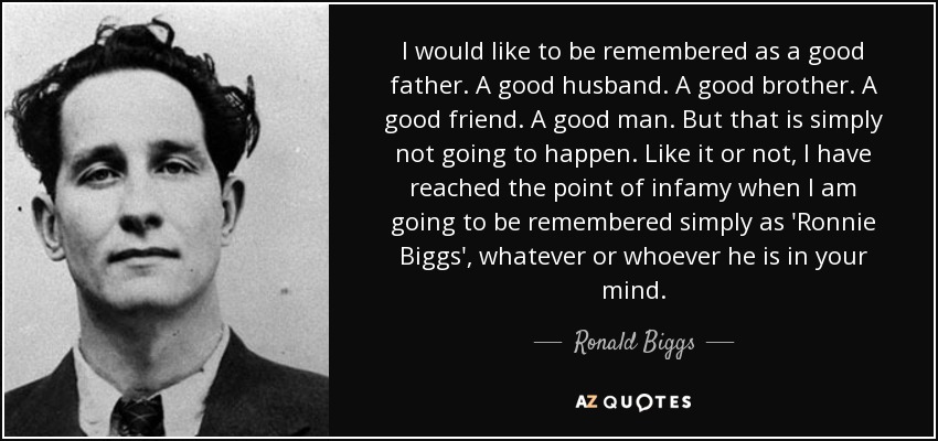 I would like to be remembered as a good father. A good husband. A good brother. A good friend. A good man. But that is simply not going to happen. Like it or not, I have reached the point of infamy when I am going to be remembered simply as 'Ronnie Biggs', whatever or whoever he is in your mind. - Ronald Biggs