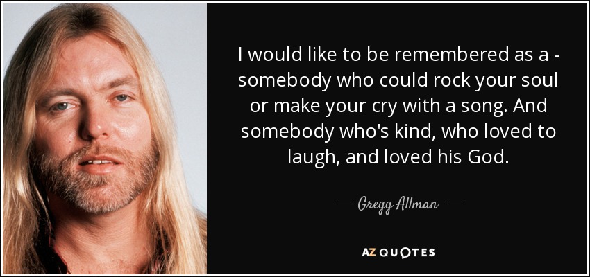 I would like to be remembered as a - somebody who could rock your soul or make your cry with a song. And somebody who's kind, who loved to laugh, and loved his God. - Gregg Allman
