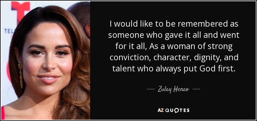I would like to be remembered as someone who gave it all and went for it all, As a woman of strong conviction, character, dignity, and talent who always put God first. - Zulay Henao