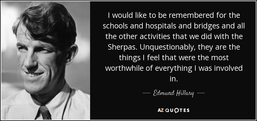 I would like to be remembered for the schools and hospitals and bridges and all the other activities that we did with the Sherpas. Unquestionably, they are the things I feel that were the most worthwhile of everything I was involved in. - Edmund Hillary