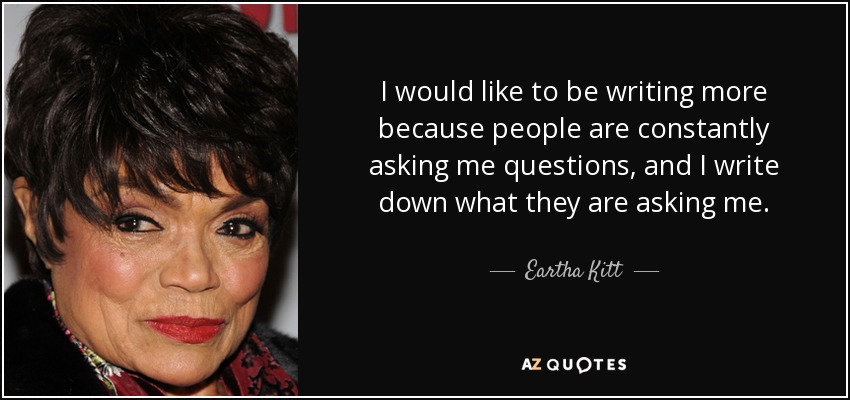 I would like to be writing more because people are constantly asking me questions, and I write down what they are asking me. - Eartha Kitt
