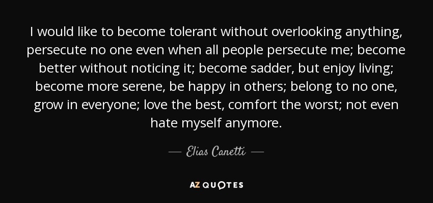 I would like to become tolerant without overlooking anything, persecute no one even when all people persecute me; become better without noticing it; become sadder, but enjoy living; become more serene, be happy in others; belong to no one, grow in everyone; love the best, comfort the worst; not even hate myself anymore. - Elias Canetti