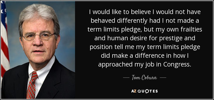 I would like to believe I would not have behaved differently had I not made a term limits pledge, but my own frailties and human desire for prestige and position tell me my term limits pledge did make a difference in how I approached my job in Congress. - Tom Coburn