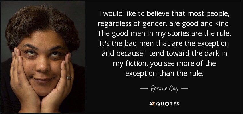 I would like to believe that most people, regardless of gender, are good and kind. The good men in my stories are the rule. It's the bad men that are the exception and because I tend toward the dark in my fiction, you see more of the exception than the rule. - Roxane Gay
