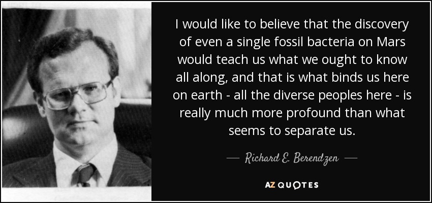 I would like to believe that the discovery of even a single fossil bacteria on Mars would teach us what we ought to know all along, and that is what binds us here on earth - all the diverse peoples here - is really much more profound than what seems to separate us. - Richard E. Berendzen
