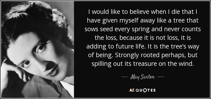 I would like to believe when I die that I have given myself away like a tree that sows seed every spring and never counts the loss, because it is not loss, it is adding to future life. It is the tree's way of being. Strongly rooted perhaps, but spilling out its treasure on the wind. - May Sarton