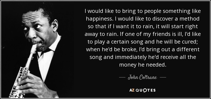 I would like to bring to people something like happiness. I would like to discover a method so that if I want it to rain, it will start right away to rain. If one of my friends is ill, I'd like to play a certain song and he will be cured; when he'd be broke, I'd bring out a different song and immediately he'd receive all the money he needed. - John Coltrane