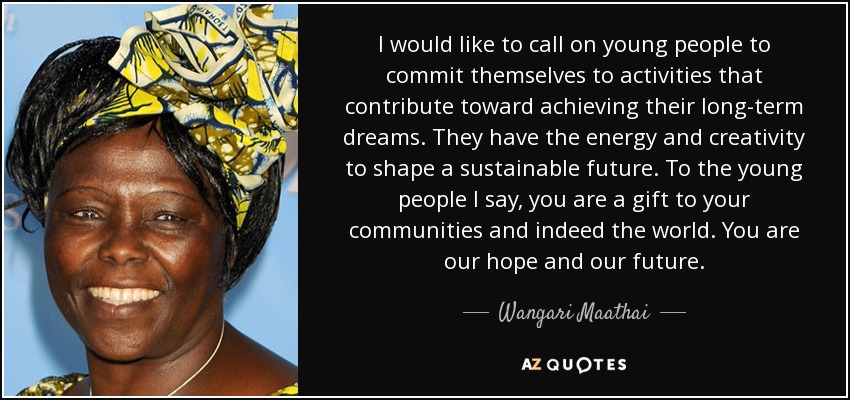 I would like to call on young people to commit themselves to activities that contribute toward achieving their long-term dreams. They have the energy and creativity to shape a sustainable future. To the young people I say, you are a gift to your communities and indeed the world. You are our hope and our future. - Wangari Maathai