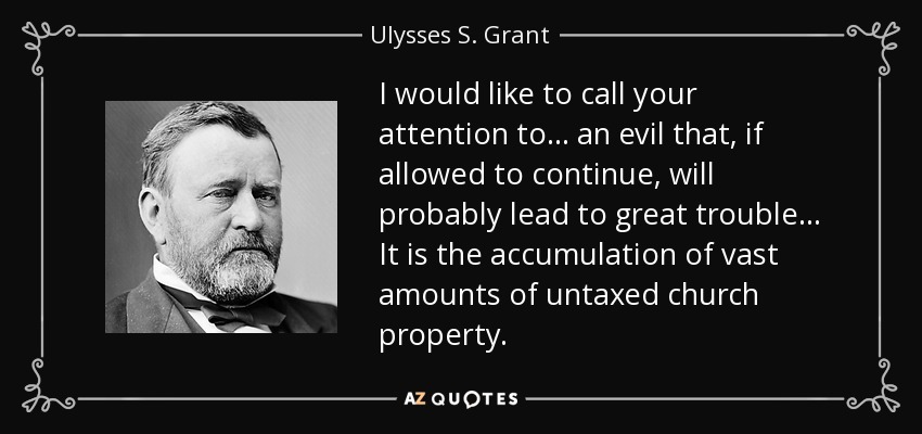 I would like to call your attention to ... an evil that, if allowed to continue, will probably lead to great trouble ... It is the accumulation of vast amounts of untaxed church property. - Ulysses S. Grant