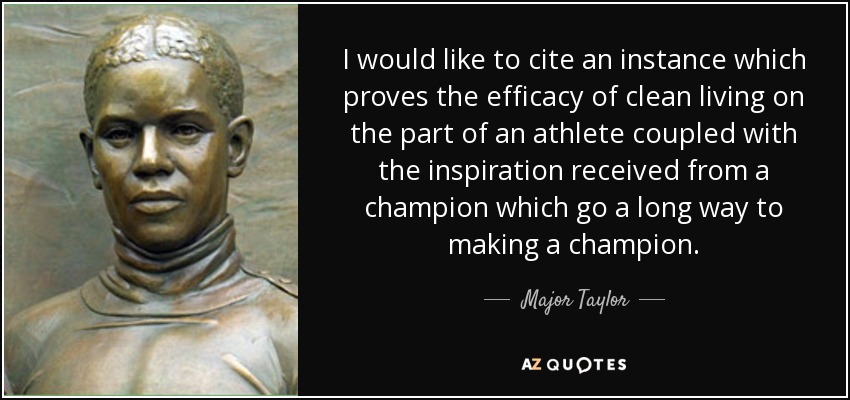 I would like to cite an instance which proves the efficacy of clean living on the part of an athlete coupled with the inspiration received from a champion which go a long way to making a champion. - Major Taylor