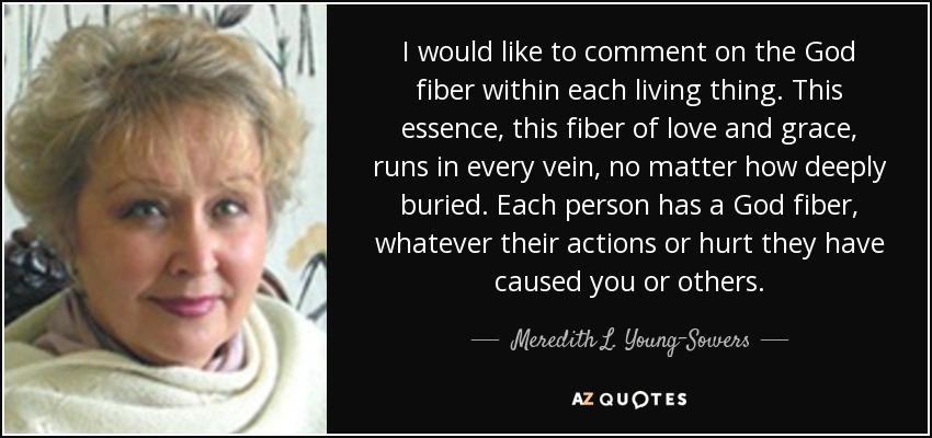 I would like to comment on the God fiber within each living thing. This essence, this fiber of love and grace, runs in every vein, no matter how deeply buried. Each person has a God fiber, whatever their actions or hurt they have caused you or others. - Meredith L. Young-Sowers