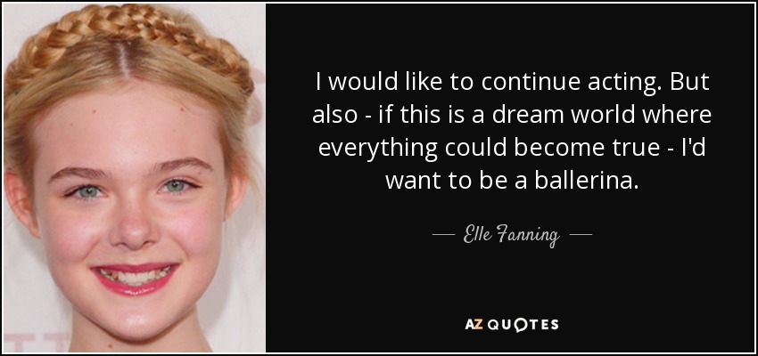 I would like to continue acting. But also - if this is a dream world where everything could become true - I'd want to be a ballerina. - Elle Fanning