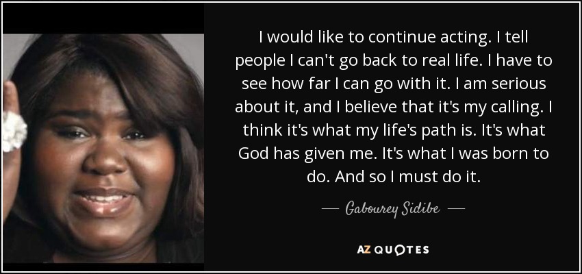 I would like to continue acting. I tell people I can't go back to real life. I have to see how far I can go with it. I am serious about it, and I believe that it's my calling. I think it's what my life's path is. It's what God has given me. It's what I was born to do. And so I must do it. - Gabourey Sidibe