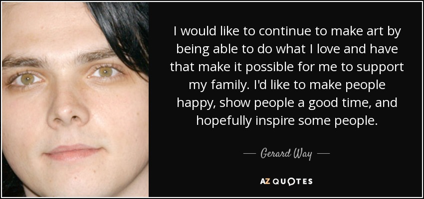 I would like to continue to make art by being able to do what I love and have that make it possible for me to support my family. I'd like to make people happy, show people a good time, and hopefully inspire some people. - Gerard Way