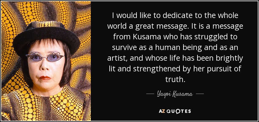I would like to dedicate to the whole world a great message. It is a message from Kusama who has struggled to survive as a human being and as an artist, and whose life has been brightly lit and strengthened by her pursuit of truth. - Yayoi Kusama
