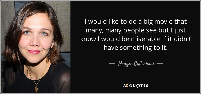 I would like to do a big movie that many, many people see but I just know I would be miserable if it didn't have something to it. - Maggie Gyllenhaal