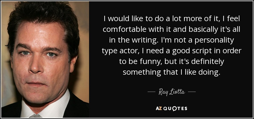 I would like to do a lot more of it, I feel comfortable with it and basically it's all in the writing. I'm not a personality type actor, I need a good script in order to be funny, but it's definitely something that I like doing. - Ray Liotta