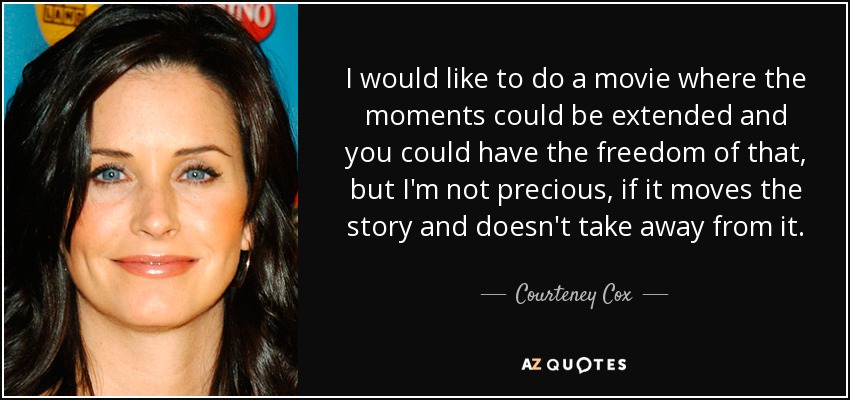 I would like to do a movie where the moments could be extended and you could have the freedom of that, but I'm not precious, if it moves the story and doesn't take away from it. - Courteney Cox