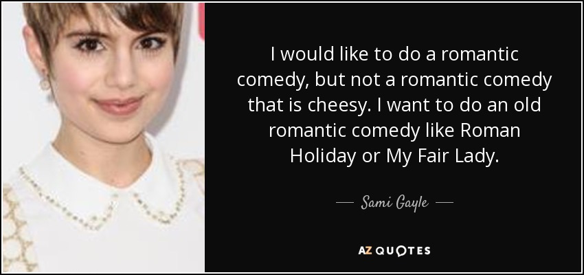 I would like to do a romantic comedy, but not a romantic comedy that is cheesy. I want to do an old romantic comedy like Roman Holiday or My Fair Lady. - Sami Gayle