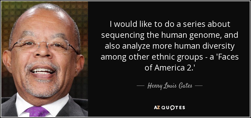 I would like to do a series about sequencing the human genome, and also analyze more human diversity among other ethnic groups - a 'Faces of America 2.' - Henry Louis Gates