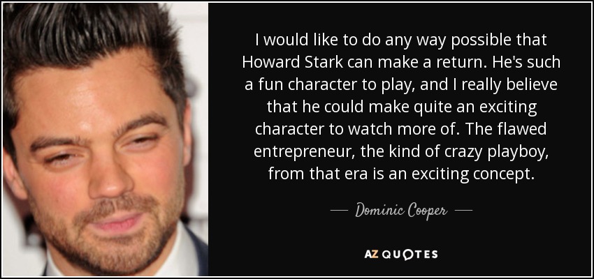 I would like to do any way possible that Howard Stark can make a return. He's such a fun character to play, and I really believe that he could make quite an exciting character to watch more of. The flawed entrepreneur, the kind of crazy playboy, from that era is an exciting concept. - Dominic Cooper