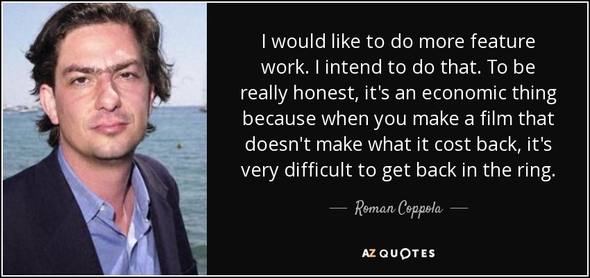 I would like to do more feature work. I intend to do that. To be really honest, it's an economic thing because when you make a film that doesn't make what it cost back, it's very difficult to get back in the ring. - Roman Coppola