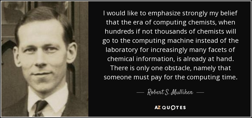 I would like to emphasize strongly my belief that the era of computing chemists, when hundreds if not thousands of chemists will go to the computing machine instead of the laboratory for increasingly many facets of chemical information, is already at hand. There is only one obstacle, namely that someone must pay for the computing time. - Robert S. Mulliken