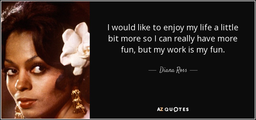 I would like to enjoy my life a little bit more so I can really have more fun, but my work is my fun. - Diana Ross
