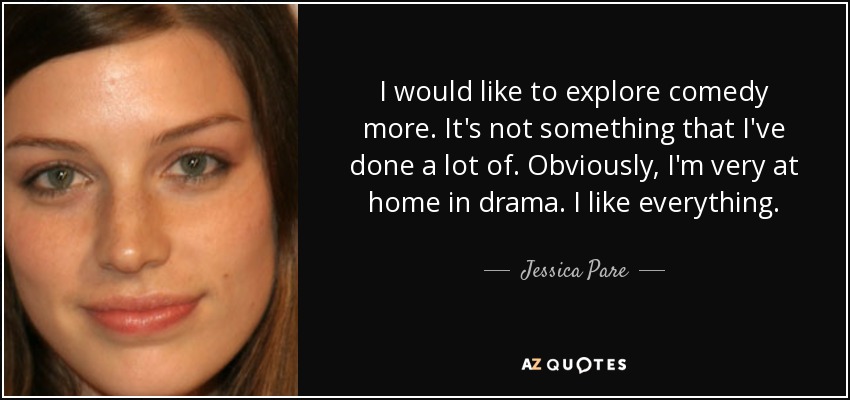 I would like to explore comedy more. It's not something that I've done a lot of. Obviously, I'm very at home in drama. I like everything. - Jessica Pare