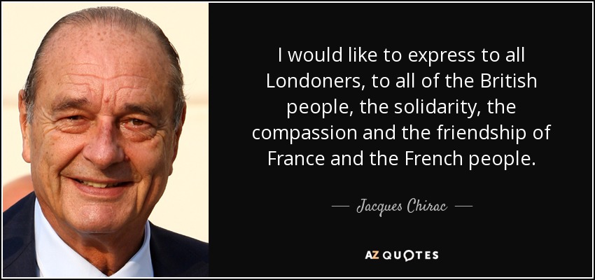 I would like to express to all Londoners, to all of the British people, the solidarity, the compassion and the friendship of France and the French people. - Jacques Chirac