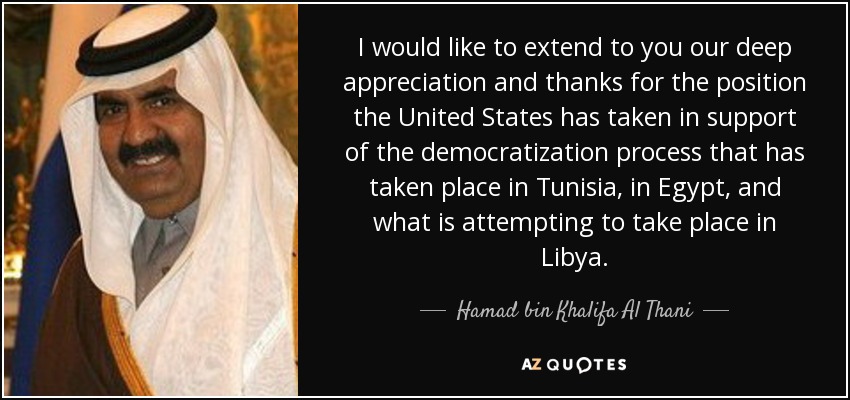 I would like to extend to you our deep appreciation and thanks for the position the United States has taken in support of the democratization process that has taken place in Tunisia, in Egypt, and what is attempting to take place in Libya. - Hamad bin Khalifa Al Thani
