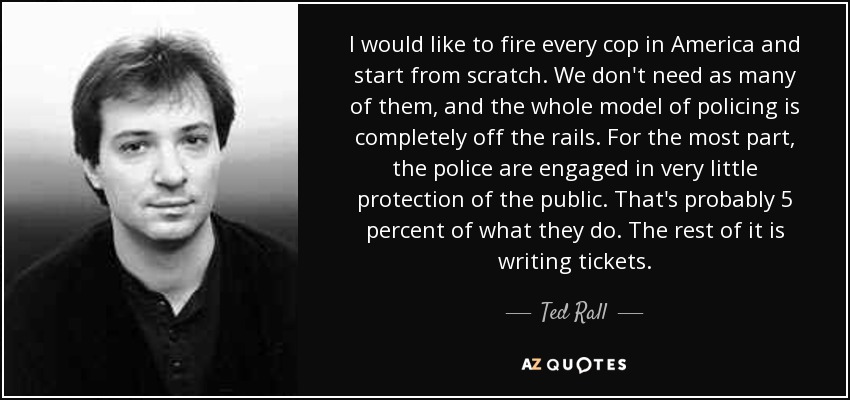 I would like to fire every cop in America and start from scratch. We don't need as many of them, and the whole model of policing is completely off the rails. For the most part, the police are engaged in very little protection of the public. That's probably 5 percent of what they do. The rest of it is writing tickets. - Ted Rall