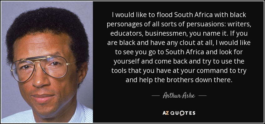 I would like to flood South Africa with black personages of all sorts of persuasions: writers, educators, businessmen, you name it. If you are black and have any clout at all, I would like to see you go to South Africa and look for yourself and come back and try to use the tools that you have at your command to try and help the brothers down there. - Arthur Ashe