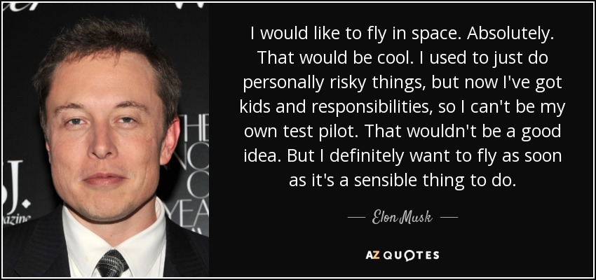 I would like to fly in space. Absolutely. That would be cool. I used to just do personally risky things, but now I've got kids and responsibilities, so I can't be my own test pilot. That wouldn't be a good idea. But I definitely want to fly as soon as it's a sensible thing to do. - Elon Musk