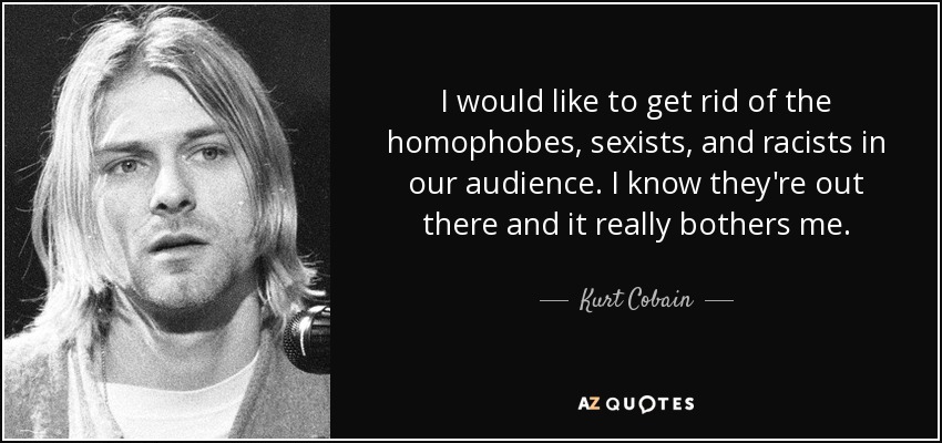 I would like to get rid of the homophobes, sexists, and racists in our audience. I know they're out there and it really bothers me. - Kurt Cobain