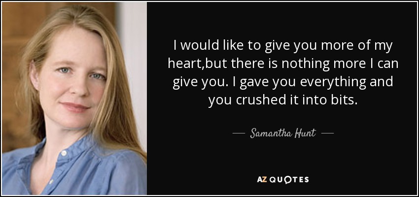 I would like to give you more of my heart,but there is nothing more I can give you. I gave you everything and you crushed it into bits. - Samantha Hunt