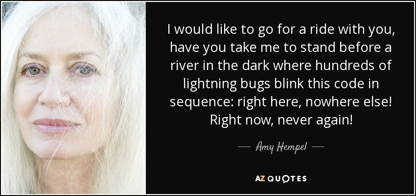 I would like to go for a ride with you, have you take me to stand before a river in the dark where hundreds of lightning bugs blink this code in sequence: right here, nowhere else! Right now, never again! - Amy Hempel