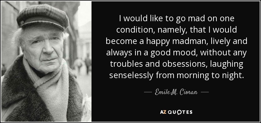 I would like to go mad on one condition, namely, that I would become a happy madman, lively and always in a good mood, without any troubles and obsessions, laughing senselessly from morning to night. - Emile M. Cioran