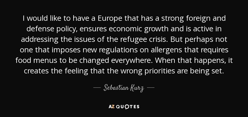 I would like to have a Europe that has a strong foreign and defense policy, ensures economic growth and is active in addressing the issues of the refugee crisis. But perhaps not one that imposes new regulations on allergens that requires food menus to be changed everywhere. When that happens, it creates the feeling that the wrong priorities are being set. - Sebastian Kurz