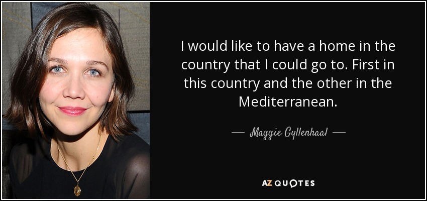 I would like to have a home in the country that I could go to. First in this country and the other in the Mediterranean. - Maggie Gyllenhaal