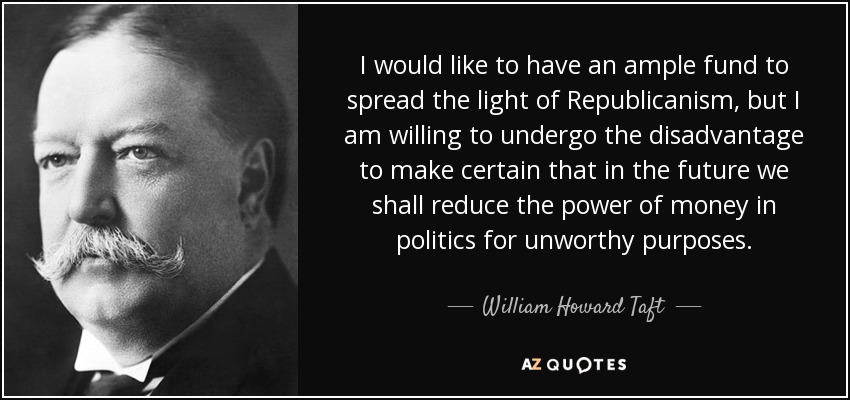 I would like to have an ample fund to spread the light of Republicanism, but I am willing to undergo the disadvantage to make certain that in the future we shall reduce the power of money in politics for unworthy purposes. - William Howard Taft