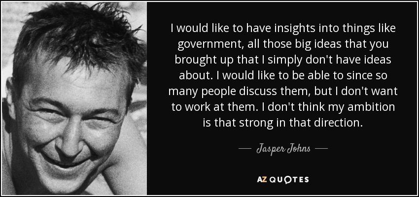 I would like to have insights into things like government, all those big ideas that you brought up that I simply don't have ideas about. I would like to be able to since so many people discuss them, but I don't want to work at them. I don't think my ambition is that strong in that direction. - Jasper Johns